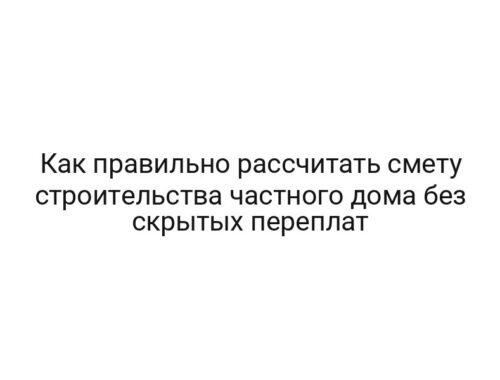 Как правильно рассчитать смету строительства частного дома без скрытых переплат