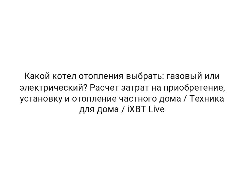 Какой котел отопления выбрать: газовый или электрический? Расчет затрат на приобретение, установку и отопление частного дома / Техника для дома / iXBT Live