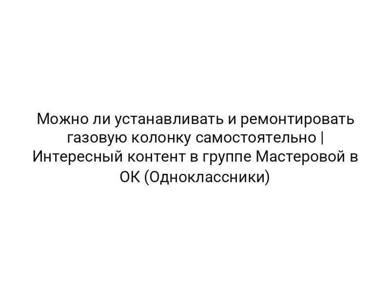 Можно ли устанавливать и ремонтировать газовую колонку самостоятельно | Интересный контент в группе Мастеровой в ОК (Одноклассники)