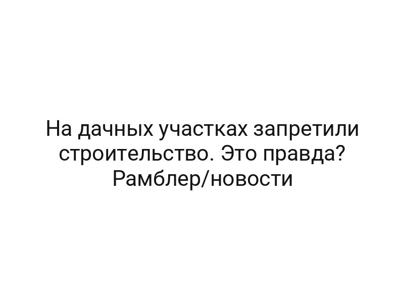 На дачных участках запретили строительство. Это правда? Рамблер/новости